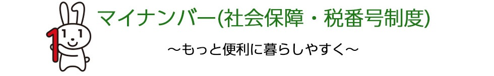 マイナンバー(社会保障・税番号制度) ~もっと便利に暮らしやすく~